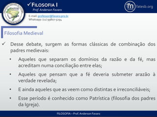 FILOSOFIA I
Prof. Anderson Favaro
FILOSOFIA – Prof. Anderson Favaro
E-mail: professor@favaro.pro.br
Whatsapp: (11) 99807-5294
fatesb.org
Filosofia Medieval
 Desse debate, surgem as formas clássicas de combinação dos
padres medievais:
• Aqueles que separam os domínios da razão e da fé, mas
acreditam numa conciliação entre elas;
• Aqueles que pensam que a fé deveria submeter arazão à
verdade revelada;
• E ainda aqueles que as veem como distintas e irreconciliáveis;
• Esse período é conhecido como Patrística (filosofia dos padres
da Igreja).
 