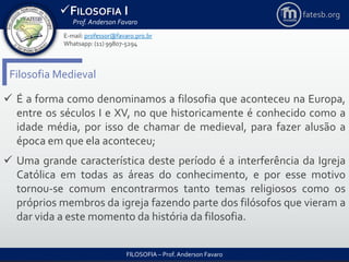 FILOSOFIA I
Prof. Anderson Favaro
FILOSOFIA – Prof. Anderson Favaro
E-mail: professor@favaro.pro.br
Whatsapp: (11) 99807-5294
fatesb.org
Filosofia Medieval
 É a forma como denominamos a filosofia que aconteceu na Europa,
entre os séculos I e XV, no que historicamente é conhecido como a
idade média, por isso de chamar de medieval, para fazer alusão a
época em que ela aconteceu;
 Uma grande característica deste período é a interferência da Igreja
Católica em todas as áreas do conhecimento, e por esse motivo
tornou-se comum encontrarmos tanto temas religiosos como os
próprios membros da igreja fazendo parte dos filósofos que vieram a
dar vida a este momento da história da filosofia.
 
