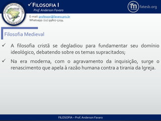 FILOSOFIA I
Prof. Anderson Favaro
FILOSOFIA – Prof. Anderson Favaro
E-mail: professor@favaro.pro.br
Whatsapp: (11) 99807-5294
fatesb.org
Filosofia Medieval
 A filosofia cristã se degladiou para fundamentar seu domínio
ideológico, debatendo sobre os temas supracitados;
 Na era moderna, com o agravamento da inquisição, surge o
renascimento que apela à razão humana contra a tirania da Igreja.
 