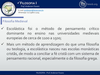 FILOSOFIA I
Prof. Anderson Favaro
FILOSOFIA – Prof. Anderson Favaro
E-mail: professor@favaro.pro.br
Whatsapp: (11) 99807-5294
fatesb.org
Filosofia Medieval
 Escolástica foi o método de pensamento crítico
dominante no ensino nas universidades medievais
europeias de cerca de 1100 a 1500;
 Mais um método de aprendizagem do que uma filosofia
ou teologia, a escolástica nasceu nas escolas monásticas
cristãs, de modo a conciliar a fé cristã com um sistema de
pensamento racional, especialmente o da filosofia grega.
 