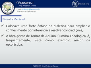 FILOSOFIA I
Prof. Anderson Favaro
FILOSOFIA – Prof. Anderson Favaro
E-mail: professor@favaro.pro.br
Whatsapp: (11) 99807-5294
fatesb.org
Filosofia Medieval
 Colocava uma forte ênfase na dialética para ampliar o
conhecimento por inferência e resolver contradições;
 A obra-prima de Tomás de Aquino, Summa Theologica, é,
frequentemente, vista como exemplo maior da
escolástica.
 