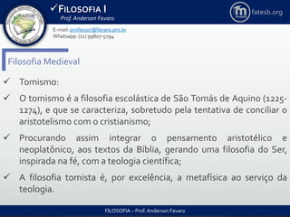 FILOSOFIA I
Prof. Anderson Favaro
FILOSOFIA – Prof. Anderson Favaro
E-mail: professor@favaro.pro.br
Whatsapp: (11) 99807-5294
fatesb.org
Filosofia Medieval
 Tomismo:
 O tomismo é a filosofia escolástica de São Tomás de Aquino (1225-
1274), e que se caracteriza, sobretudo pela tentativa de conciliar o
aristotelismo com o cristianismo;
 Procurando assim integrar o pensamento aristotélico e
neoplatônico, aos textos da Bíblia, gerando uma filosofia do Ser,
inspirada na fé, com a teologia científica;
 A filosofia tomista é, por excelência, a metafísica ao serviço da
teologia.
 