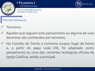 FILOSOFIA I
Prof. Anderson Favaro
FILOSOFIA – Prof. Anderson Favaro
E-mail: professor@favaro.pro.br
Whatsapp: (11) 99807-5294
fatesb.org
Filosofia Medieval
 Tomismo:
 Aqueles que seguem este pensamento ou alguma de suas
doutrinas são conhecidos por tomistas;
 No Concílio de Trento o tomismo ocupou lugar de honra
e, a partir do papa Leão XIII, foi adaptado como
pensamento ou uma das correntes teológicas oficiais da
Igreja Católica, senão a principal.
 