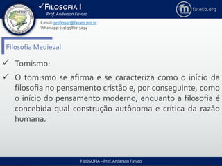 FILOSOFIA I
Prof. Anderson Favaro
FILOSOFIA – Prof. Anderson Favaro
E-mail: professor@favaro.pro.br
Whatsapp: (11) 99807-5294
fatesb.org
Filosofia Medieval
 Tomismo:
 O tomismo se afirma e se caracteriza como o início da
filosofia no pensamento cristão e, por conseguinte, como
o início do pensamento moderno, enquanto a filosofia é
concebida qual construção autônoma e crítica da razão
humana.
 