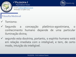 FILOSOFIA I
Prof. Anderson Favaro
FILOSOFIA – Prof. Anderson Favaro
E-mail: professor@favaro.pro.br
Whatsapp: (11) 99807-5294
fatesb.org
Filosofia Medieval
 Tomismo:
 Segundo a concepção platônico-agostiniana, o
conhecimento humano depende de uma particular
iluminação divina;
 segundo esta doutrina, portanto, o espírito humano está
em relação imediata com o inteligível, e tem, de certo
modo, intuição do inteligível.
 