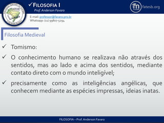 FILOSOFIA I
Prof. Anderson Favaro
FILOSOFIA – Prof. Anderson Favaro
E-mail: professor@favaro.pro.br
Whatsapp: (11) 99807-5294
fatesb.org
Filosofia Medieval
 Tomismo:
 O conhecimento humano se realizava não através dos
sentidos, mas ao lado e acima dos sentidos, mediante
contato direto com o mundo inteligível;
 precisamente como as inteligências angélicas, que
conhecem mediante as espécies impressas, ideias inatas.
 