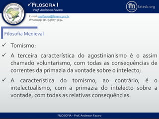 FILOSOFIA I
Prof. Anderson Favaro
FILOSOFIA – Prof. Anderson Favaro
E-mail: professor@favaro.pro.br
Whatsapp: (11) 99807-5294
fatesb.org
Filosofia Medieval
 Tomismo:
 A terceira característica do agostinianismo é o assim
chamado voluntarismo, com todas as consequências de
correntes da primazia da vontade sobre o intelecto;
 A característica do tomismo, ao contrário, é o
intelectualismo, com a primazia do intelecto sobre a
vontade, com todas as relativas consequências.
 