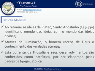 FILOSOFIA I
Prof. Anderson Favaro
FILOSOFIA – Prof. Anderson Favaro
E-mail: professor@favaro.pro.br
Whatsapp: (11) 99807-5294
fatesb.org
Filosofia Medieval
 Ao retomar as ideias de Platão, Santo Agostinho (354-430)
identifica o mundo das ideias com o mundo das ideias
divinas;
 Através da iluminação, o homem recebe de Deus o
conhecimento das verdades eternas;
 Esta corrente da Filosofia e seus desenvolvimentos são
conhecidos como patrística, por ser elaborada pelos
padres da Igreja Católica.
 