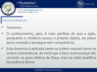 FILOSOFIA I
Prof. Anderson Favaro
FILOSOFIA – Prof. Anderson Favaro
E-mail: professor@favaro.pro.br
Whatsapp: (11) 99807-5294
fatesb.org
Filosofia Medieval
 Tomismo:
 O conhecimento, pois, é mais perfeito do que a ação,
porquanto o intelecto possui o próprio objeto, ao passo
que a vontade o persegue sem conquistá-lo;
 Esta doutrina é aplicada tanto na ordem natural como na
ordem sobrenatural, de sorte que a bem-aventurança não
consiste no gozo afetivo de Deus, mas na visão beatífica
da essência divina.
 