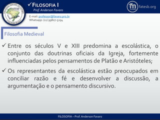 FILOSOFIA I
Prof. Anderson Favaro
FILOSOFIA – Prof. Anderson Favaro
E-mail: professor@favaro.pro.br
Whatsapp: (11) 99807-5294
fatesb.org
Filosofia Medieval
 Entre os séculos V e XIII predomina a escolástica, o
conjunto das doutrinas oficiais da Igreja, fortemente
influenciadas pelos pensamentos de Platão e Aristóteles;
 Os representantes da escolástica estão preocupados em
conciliar razão e fé e desenvolver a discussão, a
argumentação e o pensamento discursivo.
 
