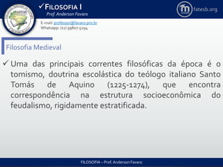 FILOSOFIA I
Prof. Anderson Favaro
FILOSOFIA – Prof. Anderson Favaro
E-mail: professor@favaro.pro.br
Whatsapp: (11) 99807-5294
fatesb.org
Filosofia Medieval
 Uma das principais correntes filosóficas da época é o
tomismo, doutrina escolástica do teólogo italiano Santo
Tomás de Aquino (1225-1274), que encontra
correspondência na estrutura socioeconômica do
feudalismo, rigidamente estratificada.
 