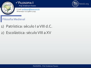 FILOSOFIA I
Prof. Anderson Favaro
FILOSOFIA – Prof. Anderson Favaro
E-mail: professor@favaro.pro.br
Whatsapp: (11) 99807-5294
fatesb.org
Filosofia Medieval
1) Patrística: século I aVIII d.C.
2) Escolástica: séculoVIII a XV
 