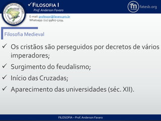 FILOSOFIA I
Prof. Anderson Favaro
FILOSOFIA – Prof. Anderson Favaro
E-mail: professor@favaro.pro.br
Whatsapp: (11) 99807-5294
fatesb.org
Filosofia Medieval
 Os cristãos são perseguidos por decretos de vários
imperadores;
 Surgimento do feudalismo;
 Início das Cruzadas;
 Aparecimento das universidades (séc. XII).
 