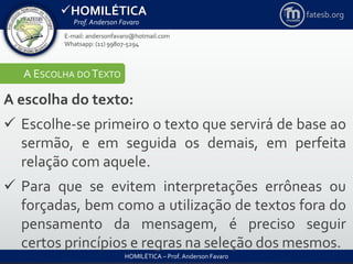 HOMILÉTICA
Prof. Anderson Favaro
HOMILÉTICA – Prof. Anderson Favaro
E-mail: andersonfavaro@hotmail.com
Whatsapp: (11) 99807-5294
fatesb.org
A ESCOLHA DO TEXTO
A escolha do texto:
 Escolhe-se primeiro o texto que servirá de base ao
sermão, e em seguida os demais, em perfeita
relação com aquele.
 Para que se evitem interpretações errôneas ou
forçadas, bem como a utilização de textos fora do
pensamento da mensagem, é preciso seguir
certos princípios e regras na seleção dos mesmos.
 