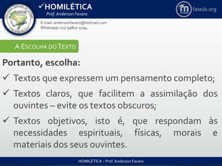 HOMILÉTICA
Prof. Anderson Favaro
HOMILÉTICA – Prof. Anderson Favaro
E-mail: andersonfavaro@hotmail.com
Whatsapp: (11) 99807-5294
fatesb.org
A ESCOLHA DO TEXTO
Portanto, escolha:
 Textos que expressem um pensamento completo;
 Textos claros, que facilitem a assimilação dos
ouvintes – evite os textos obscuros;
 Textos objetivos, isto é, que respondam às
necessidades espirituais, físicas, morais e
materiais dos seus ouvintes.
 