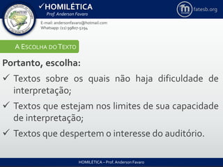 HOMILÉTICA
Prof. Anderson Favaro
HOMILÉTICA – Prof. Anderson Favaro
E-mail: andersonfavaro@hotmail.com
Whatsapp: (11) 99807-5294
fatesb.org
A ESCOLHA DO TEXTO
Portanto, escolha:
 Textos sobre os quais não haja dificuldade de
interpretação;
 Textos que estejam nos limites de sua capacidade
de interpretação;
 Textos que despertem o interesse do auditório.
 