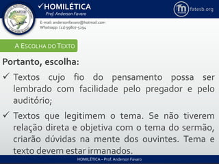 HOMILÉTICA
Prof. Anderson Favaro
HOMILÉTICA – Prof. Anderson Favaro
E-mail: andersonfavaro@hotmail.com
Whatsapp: (11) 99807-5294
fatesb.org
A ESCOLHA DO TEXTO
Portanto, escolha:
 Textos cujo fio do pensamento possa ser
lembrado com facilidade pelo pregador e pelo
auditório;
 Textos que legitimem o tema. Se não tiverem
relação direta e objetiva com o tema do sermão,
criarão dúvidas na mente dos ouvintes. Tema e
texto devem estar irmanados.
 