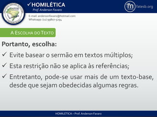 HOMILÉTICA
Prof. Anderson Favaro
HOMILÉTICA – Prof. Anderson Favaro
E-mail: andersonfavaro@hotmail.com
Whatsapp: (11) 99807-5294
fatesb.org
A ESCOLHA DO TEXTO
Portanto, escolha:
 Evite basear o sermão em textos múltiplos;
 Esta restrição não se aplica às referências;
 Entretanto, pode-se usar mais de um texto-base,
desde que sejam obedecidas algumas regras.
 