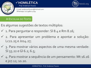 HOMILÉTICA
Prof. Anderson Favaro
HOMILÉTICA – Prof. Anderson Favaro
E-mail: andersonfavaro@hotmail.com
Whatsapp: (11) 99807-5294
fatesb.org
A ESCOLHA DO TEXTO
Eis algumas sugestões de textos múltiplos:
 1. Para perguntar e responder: Sl 8.4 e Rm 8.16;
 2. Para apresentar um problema e apontar a solução:
Lc21.25 e Jo14.27;
 3. Para mostrar vários aspectos de uma mesma verdade:
Sl 55.22 e Gl 6.2; 6.5;
 4. Para mostrar a sequência de um pensamento: Mt 16.16
e jo7.12; 10.20.
 