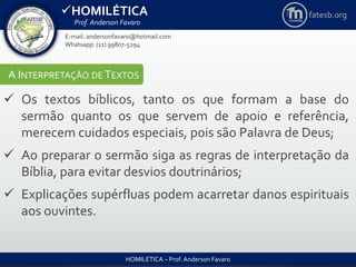 HOMILÉTICA
Prof. Anderson Favaro
HOMILÉTICA – Prof. Anderson Favaro
E-mail: andersonfavaro@hotmail.com
Whatsapp: (11) 99807-5294
fatesb.org
A INTERPRETAÇÃO DE TEXTOS
 Os textos bíblicos, tanto os que formam a base do
sermão quanto os que servem de apoio e referência,
merecem cuidados especiais, pois são Palavra de Deus;
 Ao preparar o sermão siga as regras de interpretação da
Bíblia, para evitar desvios doutrinários;
 Explicações supérfluas podem acarretar danos espirituais
aos ouvintes.
 