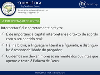 HOMILÉTICA
Prof. Anderson Favaro
HOMILÉTICA – Prof. Anderson Favaro
E-mail: andersonfavaro@hotmail.com
Whatsapp: (11) 99807-5294
fatesb.org
A INTERPRETAÇÃO DE TEXTOS
Interpretar fiel e corretamente o texto:
 É de importância capital interpretar-se o texto de acordo
com o seu sentido real;
 Há, na bíblia, a linguagem literal e a figurada, e distingui-
las é responsabilidade do pregador;
 Cuidemos em deixar impresso na mente dos ouvintes que
apenas o texto é Palavra de Deus.
 