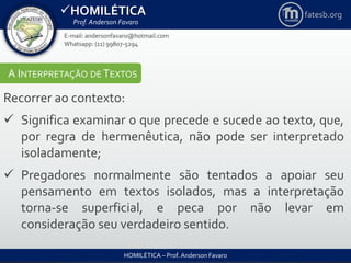 HOMILÉTICA
Prof. Anderson Favaro
HOMILÉTICA – Prof. Anderson Favaro
E-mail: andersonfavaro@hotmail.com
Whatsapp: (11) 99807-5294
fatesb.org
A INTERPRETAÇÃO DE TEXTOS
Recorrer ao contexto:
 Significa examinar o que precede e sucede ao texto, que,
por regra de hermenêutica, não pode ser interpretado
isoladamente;
 Pregadores normalmente são tentados a apoiar seu
pensamento em textos isolados, mas a interpretação
torna-se superficial, e peca por não levar em
consideração seu verdadeiro sentido.
 