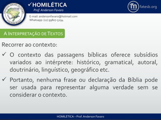 HOMILÉTICA
Prof. Anderson Favaro
HOMILÉTICA – Prof. Anderson Favaro
E-mail: andersonfavaro@hotmail.com
Whatsapp: (11) 99807-5294
fatesb.org
A INTERPRETAÇÃO DE TEXTOS
Recorrer ao contexto:
 O contexto das passagens bíblicas oferece subsídios
variados ao intérprete: histórico, gramatical, autoral,
doutrinário, linguístico, geográfico etc.
 Portanto, nenhuma frase ou declaração da Bíblia pode
ser usada para representar alguma verdade sem se
considerar o contexto.
 