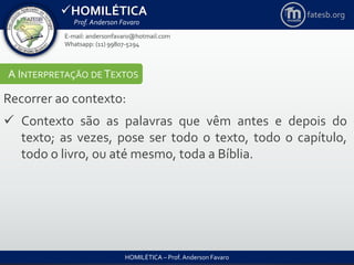 HOMILÉTICA
Prof. Anderson Favaro
HOMILÉTICA – Prof. Anderson Favaro
E-mail: andersonfavaro@hotmail.com
Whatsapp: (11) 99807-5294
fatesb.org
A INTERPRETAÇÃO DE TEXTOS
Recorrer ao contexto:
 Contexto são as palavras que vêm antes e depois do
texto; as vezes, pose ser todo o texto, todo o capítulo,
todo o livro, ou até mesmo, toda a Bíblia.
 