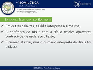 HOMILÉTICA
Prof. Anderson Favaro
HOMILÉTICA – Prof. Anderson Favaro
E-mail: andersonfavaro@hotmail.com
Whatsapp: (11) 99807-5294
fatesb.org
EXPLICAR A ESCRITURA PELA ESCRITURA
 Em outras palavras, a Bíblia interpreta a si mesma;
 O confronto da Bíblia com a Bíblia resolve aparentes
contradições, e esclarece o texto;
 É curioso afirmar, mas o primeiro intérprete da Bíblia foi
o diabo.
 