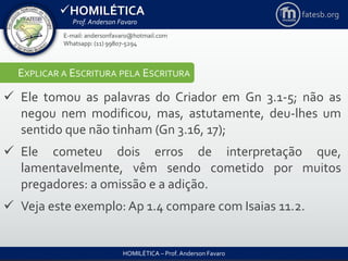 HOMILÉTICA
Prof. Anderson Favaro
HOMILÉTICA – Prof. Anderson Favaro
E-mail: andersonfavaro@hotmail.com
Whatsapp: (11) 99807-5294
fatesb.org
EXPLICAR A ESCRITURA PELA ESCRITURA
 Ele tomou as palavras do Criador em Gn 3.1-5; não as
negou nem modificou, mas, astutamente, deu-lhes um
sentido que não tinham (Gn 3.16, 17);
 Ele cometeu dois erros de interpretação que,
lamentavelmente, vêm sendo cometido por muitos
pregadores: a omissão e a adição.
 Veja este exemplo: Ap 1.4 compare com Isaias 11.2.
 
