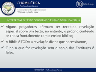 HOMILÉTICA
Prof. Anderson Favaro
HOMILÉTICA – Prof. Anderson Favaro
E-mail: andersonfavaro@hotmail.com
Whatsapp: (11) 99807-5294
fatesb.org
INTERPRETAR O TEXTO CONFORME O ENSINO GERAL DA BÍBLIA
 Alguns pregadores afirmam ter recebido revelação
especial sobre um texto, no entanto, o próprio conteúdo
se choca frontalmente com o ensino bíblico;
 A Bíblia éTODA a revelação divina que necessitamos;
 Tudo o que for revelação sem o apoio das Escrituras é
falso.
 