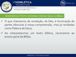 HOMILÉTICA
Prof. Anderson Favaro
HOMILÉTICA – Prof. Anderson Favaro
E-mail: andersonfavaro@hotmail.com
Whatsapp: (11) 99807-5294
fatesb.org
INTERPRETAR O TEXTO CONFORME O ENSINO GERAL DA BÍBLIA
 O que chamamos de revelação, de fato, é iluminação de
partes obscuras à nossa compreensão, mas já reveladas
como Palavra de Deus;
 Ao interpretarmos um texto bíblico, recorramos ao
ensino geral da Bíblia.
 