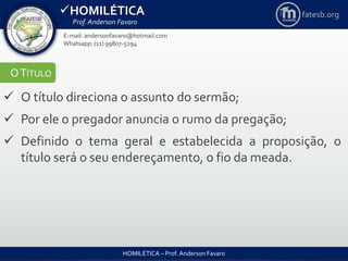 HOMILÉTICA
Prof. Anderson Favaro
HOMILÉTICA – Prof. Anderson Favaro
E-mail: andersonfavaro@hotmail.com
Whatsapp: (11) 99807-5294
fatesb.org
OTÍTULO
 O título direciona o assunto do sermão;
 Por ele o pregador anuncia o rumo da pregação;
 Definido o tema geral e estabelecida a proposição, o
título será o seu endereçamento, o fio da meada.
 