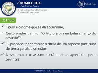 HOMILÉTICA
Prof. Anderson Favaro
HOMILÉTICA – Prof. Anderson Favaro
E-mail: andersonfavaro@hotmail.com
Whatsapp: (11) 99807-5294
fatesb.org
OTÍTULO
 Título é o nome que se dá ao sermão;
 Certo orador definiu: “O título é um embelezamento do
assunto”;
 O pregador pode tomar o título de um aspecto particular
do tema geral do sermão;
 Desse modo o assunto será melhor apreciado pelos
ouvintes.
 