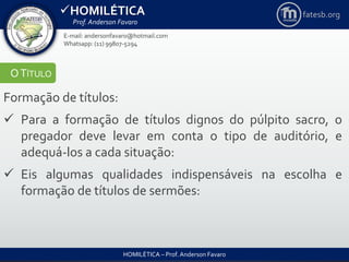 HOMILÉTICA
Prof. Anderson Favaro
HOMILÉTICA – Prof. Anderson Favaro
E-mail: andersonfavaro@hotmail.com
Whatsapp: (11) 99807-5294
fatesb.org
OTÍTULO
Formação de títulos:
 Para a formação de títulos dignos do púlpito sacro, o
pregador deve levar em conta o tipo de auditório, e
adequá-los a cada situação:
 Eis algumas qualidades indispensáveis na escolha e
formação de títulos de sermões:
 