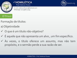 HOMILÉTICA
Prof. Anderson Favaro
HOMILÉTICA – Prof. Anderson Favaro
E-mail: andersonfavaro@hotmail.com
Whatsapp: (11) 99807-5294
fatesb.org
OTÍTULO
Formação de títulos:
a) Objetividade
 O que é um título não-objetivo?
 É aquele que não apresenta um alvo , um fim específico.
 Às vezes, o título oferece um assunto, mas não tem
propósito, e o sermão perde a sua razão de ser.
 