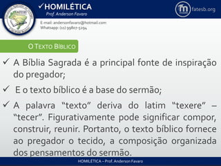 HOMILÉTICA
Prof. Anderson Favaro
HOMILÉTICA – Prof. Anderson Favaro
E-mail: andersonfavaro@hotmail.com
Whatsapp: (11) 99807-5294
fatesb.org
OTEXTO BÍBLICO
 A Bíblia Sagrada é a principal fonte de inspiração
do pregador;
 E o texto bíblico é a base do sermão;
 A palavra “texto” deriva do latim “texere” –
“tecer”. Figurativamente pode significar compor,
construir, reunir. Portanto, o texto bíblico fornece
ao pregador o tecido, a composição organizada
dos pensamentos do sermão.
 