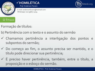 HOMILÉTICA
Prof. Anderson Favaro
HOMILÉTICA – Prof. Anderson Favaro
E-mail: andersonfavaro@hotmail.com
Whatsapp: (11) 99807-5294
fatesb.org
OTÍTULO
Formação de títulos:
b) Pertinência com o texto e o assunto do sermão
 Chamamos pertinência a interligação dos pontos e
subpontos do sermão;
 Do começo ao fim, o assunto precisa ser mantido, e o
título pode direcionar sua pertinência;
 É preciso haver pertinência, também, entre o título, a
proposição e o esboço do sermão.
 
