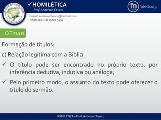 HOMILÉTICA
Prof. Anderson Favaro
HOMILÉTICA – Prof. Anderson Favaro
E-mail: andersonfavaro@hotmail.com
Whatsapp: (11) 99807-5294
fatesb.org
OTÍTULO
Formação de títulos:
c) Relação legítima com a Bíblia
 O título pode ser encontrado no próprio texto, por
inferência dedutiva, indutiva ou análoga;
 Pelo primeiro modo, o assunto do texto pode oferecer o
título do sermão.
 