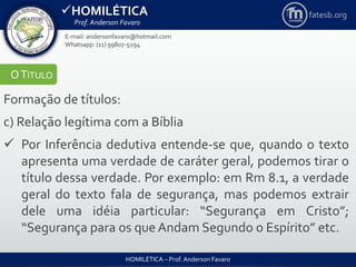 HOMILÉTICA
Prof. Anderson Favaro
HOMILÉTICA – Prof. Anderson Favaro
E-mail: andersonfavaro@hotmail.com
Whatsapp: (11) 99807-5294
fatesb.org
OTÍTULO
Formação de títulos:
c) Relação legítima com a Bíblia
 Por Inferência dedutiva entende-se que, quando o texto
apresenta uma verdade de caráter geral, podemos tirar o
título dessa verdade. Por exemplo: em Rm 8.1, a verdade
geral do texto fala de segurança, mas podemos extrair
dele uma idéia particular: “Segurança em Cristo”;
“Segurança para os que Andam Segundo o Espírito” etc.
 