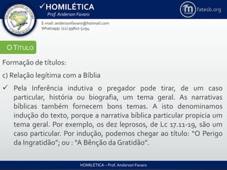 HOMILÉTICA
Prof. Anderson Favaro
HOMILÉTICA – Prof. Anderson Favaro
E-mail: andersonfavaro@hotmail.com
Whatsapp: (11) 99807-5294
fatesb.org
OTÍTULO
Formação de títulos:
c) Relação legítima com a Bíblia
 Pela Inferência indutiva o pregador pode tirar, de um caso
particular, história ou biografia, um tema geral. As narrativas
bíblicas também fornecem bons temas. A isto denominamos
indução do texto, porque a narrativa bíblica particular propicia um
tema geral. Por exemplo, os dez leprosos, de Lc 17.11-19, são um
caso particular. Por indução, podemos chegar ao título: “O Perigo
da Ingratidão”; ou : “A Bênção da Gratidão”.
 