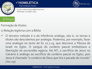 HOMILÉTICA
Prof. Anderson Favaro
HOMILÉTICA – Prof. Anderson Favaro
E-mail: andersonfavaro@hotmail.com
Whatsapp: (11) 99807-5294
fatesb.org
OTÍTULO
Formação de títulos:
c) Relação legítima com a Bíblia
 O terceiro método é o da Inferência análoga, isto é, os temas e
títulos são descobertos por analogia. Podemos, por exemplo, fazer
uma analogia no texto de Ex 12.1-13, que descreve a Páscoa de
Israel no Egito. O sangue do cordeiro pascal simbolizava a
libertação da escravidão egípcia. No NT, o sacrifício de Jesus no
Calvário é análogo ao sacrifício do cordeiro pascal no Egito, pois
Jesus é chamado “o cordeiro de Deus que tira o pecado do mundo”
(Jo1.29).
 