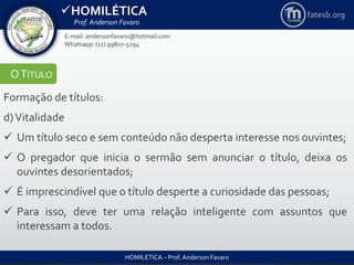 HOMILÉTICA
Prof. Anderson Favaro
HOMILÉTICA – Prof. Anderson Favaro
E-mail: andersonfavaro@hotmail.com
Whatsapp: (11) 99807-5294
fatesb.org
OTÍTULO
Formação de títulos:
d)Vitalidade
 Um título seco e sem conteúdo não desperta interesse nos ouvintes;
 O pregador que inicia o sermão sem anunciar o título, deixa os
ouvintes desorientados;
 É imprescindível que o título desperte a curiosidade das pessoas;
 Para isso, deve ter uma relação inteligente com assuntos que
interessam a todos.
 
