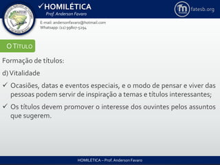 HOMILÉTICA
Prof. Anderson Favaro
HOMILÉTICA – Prof. Anderson Favaro
E-mail: andersonfavaro@hotmail.com
Whatsapp: (11) 99807-5294
fatesb.org
OTÍTULO
Formação de títulos:
d)Vitalidade
 Ocasiões, datas e eventos especiais, e o modo de pensar e viver das
pessoas podem servir de inspiração a temas e títulos interessantes;
 Os títulos devem promover o interesse dos ouvintes pelos assuntos
que sugerem.
 