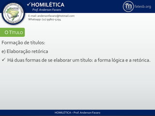 HOMILÉTICA
Prof. Anderson Favaro
HOMILÉTICA – Prof. Anderson Favaro
E-mail: andersonfavaro@hotmail.com
Whatsapp: (11) 99807-5294
fatesb.org
OTÍTULO
Formação de títulos:
e) Elaboração retórica
 Há duas formas de se elaborar um título: a forma lógica e a retórica.
 