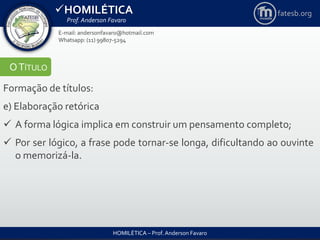 HOMILÉTICA
Prof. Anderson Favaro
HOMILÉTICA – Prof. Anderson Favaro
E-mail: andersonfavaro@hotmail.com
Whatsapp: (11) 99807-5294
fatesb.org
OTÍTULO
Formação de títulos:
e) Elaboração retórica
 A forma lógica implica em construir um pensamento completo;
 Por ser lógico, a frase pode tornar-se longa, dificultando ao ouvinte
o memorizá-la.
 