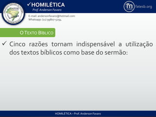 HOMILÉTICA
Prof. Anderson Favaro
HOMILÉTICA – Prof. Anderson Favaro
E-mail: andersonfavaro@hotmail.com
Whatsapp: (11) 99807-5294
fatesb.org
OTEXTO BÍBLICO
 Cinco razões tornam indispensável a utilização
dos textos bíblicos como base do sermão:
 