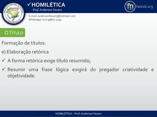 HOMILÉTICA
Prof. Anderson Favaro
HOMILÉTICA – Prof. Anderson Favaro
E-mail: andersonfavaro@hotmail.com
Whatsapp: (11) 99807-5294
fatesb.org
OTÍTULO
Formação de títulos:
e) Elaboração retórica
 A forma retórica exige título resumido;
 Resumir uma frase lógica exigirá do pregador criatividade e
objetividade.
 