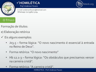 HOMILÉTICA
Prof. Anderson Favaro
HOMILÉTICA – Prof. Anderson Favaro
E-mail: andersonfavaro@hotmail.com
Whatsapp: (11) 99807-5294
fatesb.org
OTÍTULO
Formação de títulos:
e) Elaboração retórica
 Eis alguns exemplos:
• Jo3.5 – forma lógica: “O novo nascimento é essencial à entrada
no Reino de Deus”.
• Forma retórica: “O novo nascimento”
• Hb 12.1-3 – forma lógica: “Os obstáculos que precisamos vencer
na carreira cristã”.
• Forma retórica: “A carreira cristã”.
 