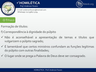 HOMILÉTICA
Prof. Anderson Favaro
HOMILÉTICA – Prof. Anderson Favaro
E-mail: andersonfavaro@hotmail.com
Whatsapp: (11) 99807-5294
fatesb.org
OTÍTULO
Formação de títulos:
f) Correspondência à dignidade do púlpito
 Não é aconselhável a apresentação de temas e títulos que
vulgarizem o púlpito sagrado;
 É lamentável que certos ministros confundam as funções legítimas
do púlpito com outras finalidades;
 O lugar onde se prega a Palavra de Deus deve ser consagrado.
 